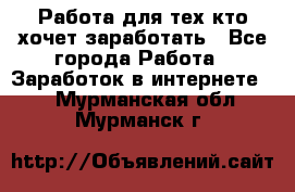 Работа для тех кто хочет заработать - Все города Работа » Заработок в интернете   . Мурманская обл.,Мурманск г.